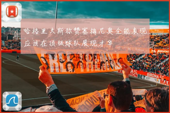 哈格里夫斯称赞塞梅尼奥全能表现应该在顶级球队展现才华