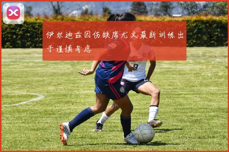 伊尔迪兹因伤缺席尤文最新训练出于谨慎考虑