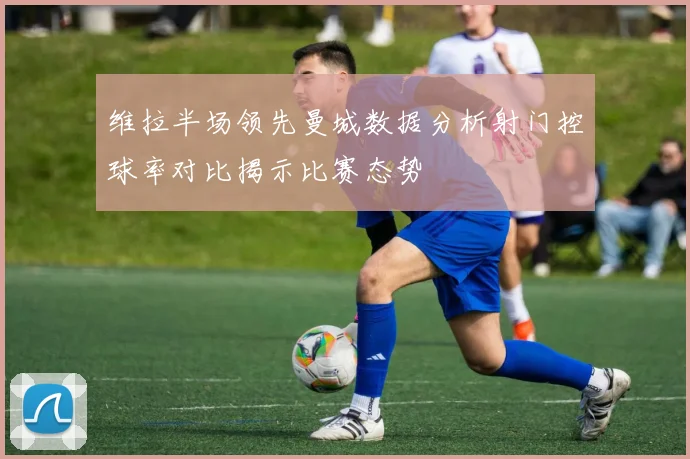 维拉半场领先曼城数据分析射门控球率对比揭示比赛态势
