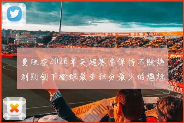 曼联在2026年英超赛季保持不败热刺则创下输球最多积分最少的尴尬纪录