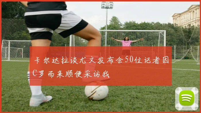 卡尔达拉谈尤文发布会50位记者因C罗而来顺便采访我
