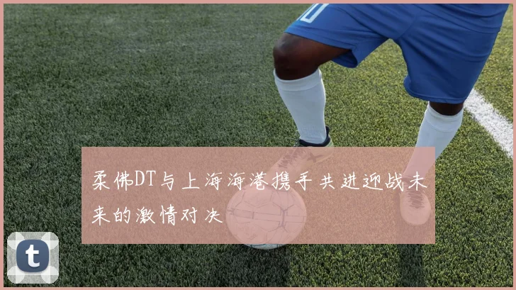 柔佛DT与上海海港携手共进迎战未来的激情对决