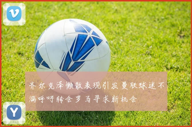 齐尔克泽懒散表现引发曼联球迷不满呼吁转会罗马寻求新机会