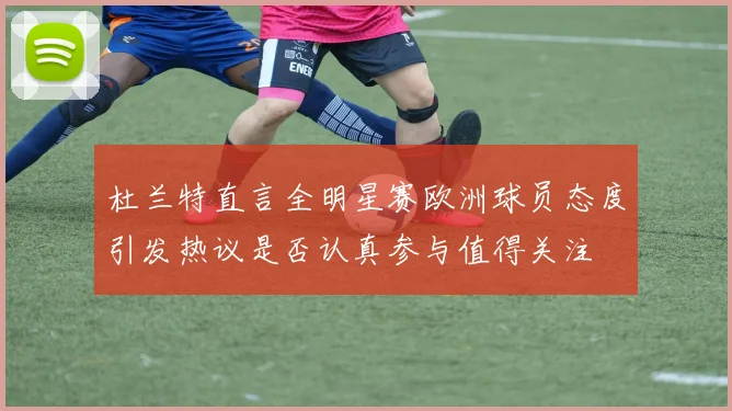 杜兰特直言全明星赛欧洲球员态度引发热议是否认真参与值得关注