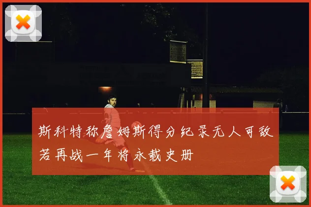 斯科特称詹姆斯得分纪录无人可敌若再战一年将永载史册