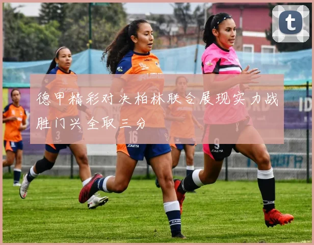 德甲精彩对决柏林联合展现实力战胜门兴全取三分