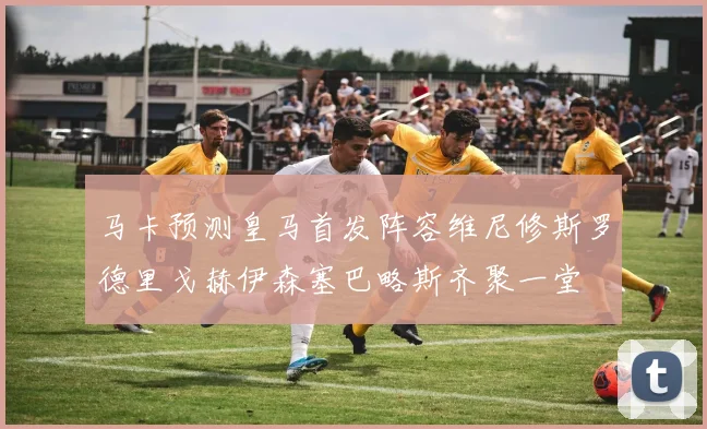 马卡预测皇马首发阵容维尼修斯罗德里戈赫伊森塞巴略斯齐聚一堂