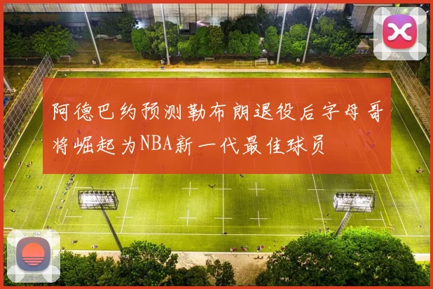 阿德巴约预测勒布朗退役后字母哥将崛起为NBA新一代最佳球员