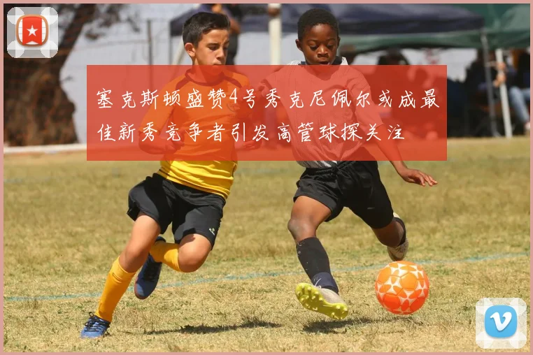 塞克斯顿盛赞4号秀克尼佩尔或成最佳新秀竞争者引发高管球探关注