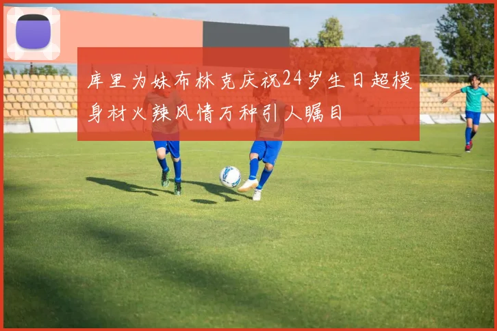 库里为妹布林克庆祝24岁生日超模身材火辣风情万种引人瞩目