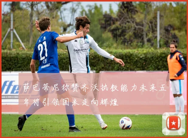 萨巴蒂尼称赞齐沃执教能力未来五年将引领国米走向辉煌