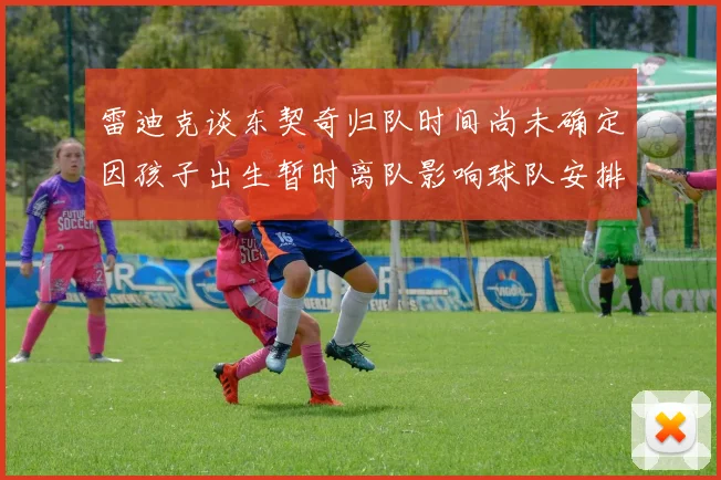 雷迪克谈东契奇归队时间尚未确定因孩子出生暂时离队影响球队安排