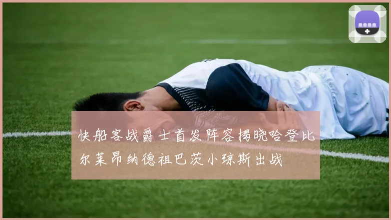 快船客战爵士首发阵容揭晓哈登比尔莱昂纳德祖巴茨小琼斯出战