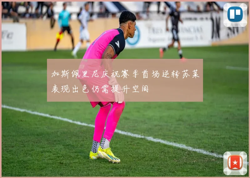加斯佩里尼庆祝赛季首场逆转苏莱表现出色仍需提升空间